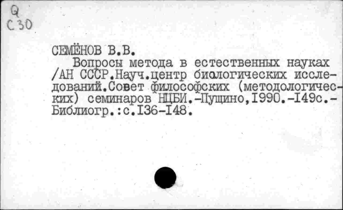 ﻿С 50
СЕМЕНОВ В.В.
Вопросы метода в естественных науках /АН СССР.Науч.центр биологических исследований. Совет философских (методологичес ких) семинаров НЦБИ.-Пущино,1990.-149с,-Библиогр.:с.136-148.